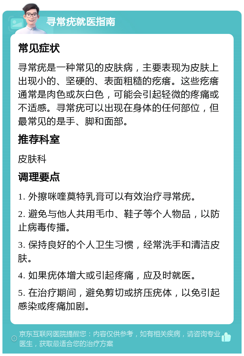 寻常疣就医指南 常见症状 寻常疣是一种常见的皮肤病，主要表现为皮肤上出现小的、坚硬的、表面粗糙的疙瘩。这些疙瘩通常是肉色或灰白色，可能会引起轻微的疼痛或不适感。寻常疣可以出现在身体的任何部位，但最常见的是手、脚和面部。 推荐科室 皮肤科 调理要点 1. 外擦咪喹莫特乳膏可以有效治疗寻常疣。 2. 避免与他人共用毛巾、鞋子等个人物品，以防止病毒传播。 3. 保持良好的个人卫生习惯，经常洗手和清洁皮肤。 4. 如果疣体增大或引起疼痛，应及时就医。 5. 在治疗期间，避免剪切或挤压疣体，以免引起感染或疼痛加剧。