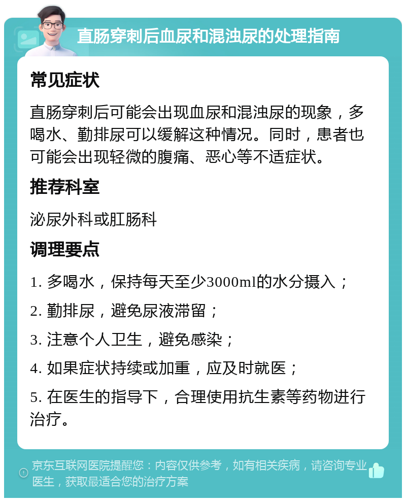 直肠穿刺后血尿和混浊尿的处理指南 常见症状 直肠穿刺后可能会出现血尿和混浊尿的现象，多喝水、勤排尿可以缓解这种情况。同时，患者也可能会出现轻微的腹痛、恶心等不适症状。 推荐科室 泌尿外科或肛肠科 调理要点 1. 多喝水，保持每天至少3000ml的水分摄入； 2. 勤排尿，避免尿液滞留； 3. 注意个人卫生，避免感染； 4. 如果症状持续或加重，应及时就医； 5. 在医生的指导下，合理使用抗生素等药物进行治疗。