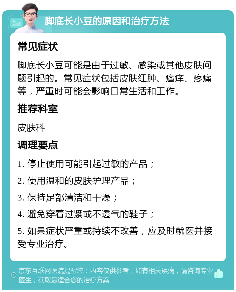 脚底长小豆的原因和治疗方法 常见症状 脚底长小豆可能是由于过敏、感染或其他皮肤问题引起的。常见症状包括皮肤红肿、瘙痒、疼痛等，严重时可能会影响日常生活和工作。 推荐科室 皮肤科 调理要点 1. 停止使用可能引起过敏的产品； 2. 使用温和的皮肤护理产品； 3. 保持足部清洁和干燥； 4. 避免穿着过紧或不透气的鞋子； 5. 如果症状严重或持续不改善，应及时就医并接受专业治疗。