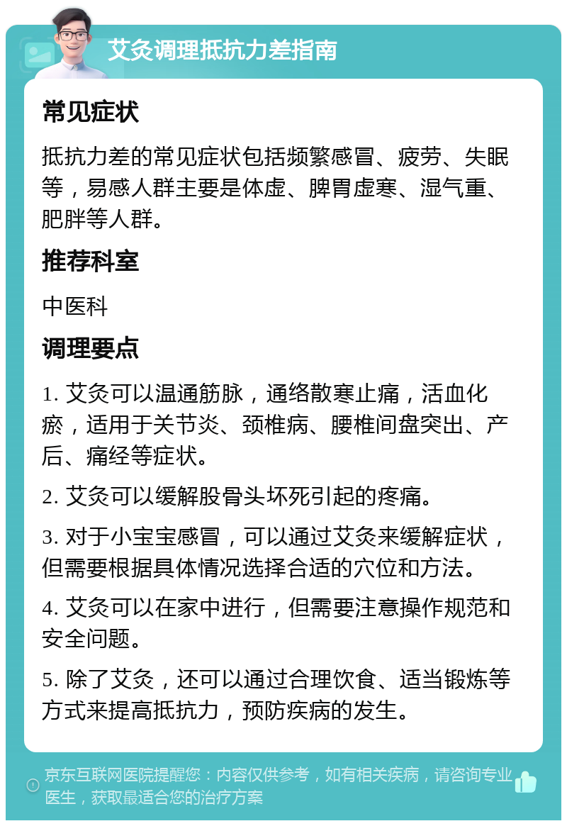 艾灸调理抵抗力差指南 常见症状 抵抗力差的常见症状包括频繁感冒、疲劳、失眠等，易感人群主要是体虚、脾胃虚寒、湿气重、肥胖等人群。 推荐科室 中医科 调理要点 1. 艾灸可以温通筋脉，通络散寒止痛，活血化瘀，适用于关节炎、颈椎病、腰椎间盘突出、产后、痛经等症状。 2. 艾灸可以缓解股骨头坏死引起的疼痛。 3. 对于小宝宝感冒，可以通过艾灸来缓解症状，但需要根据具体情况选择合适的穴位和方法。 4. 艾灸可以在家中进行，但需要注意操作规范和安全问题。 5. 除了艾灸，还可以通过合理饮食、适当锻炼等方式来提高抵抗力，预防疾病的发生。