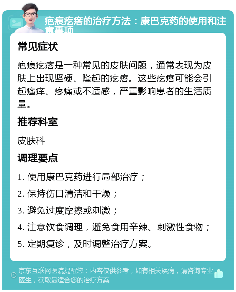 疤痕疙瘩的治疗方法：康巴克药的使用和注意事项 常见症状 疤痕疙瘩是一种常见的皮肤问题，通常表现为皮肤上出现坚硬、隆起的疙瘩。这些疙瘩可能会引起瘙痒、疼痛或不适感，严重影响患者的生活质量。 推荐科室 皮肤科 调理要点 1. 使用康巴克药进行局部治疗； 2. 保持伤口清洁和干燥； 3. 避免过度摩擦或刺激； 4. 注意饮食调理，避免食用辛辣、刺激性食物； 5. 定期复诊，及时调整治疗方案。