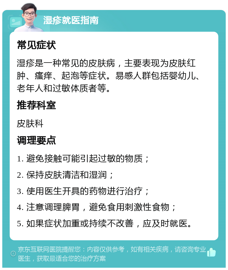 湿疹就医指南 常见症状 湿疹是一种常见的皮肤病，主要表现为皮肤红肿、瘙痒、起泡等症状。易感人群包括婴幼儿、老年人和过敏体质者等。 推荐科室 皮肤科 调理要点 1. 避免接触可能引起过敏的物质； 2. 保持皮肤清洁和湿润； 3. 使用医生开具的药物进行治疗； 4. 注意调理脾胃，避免食用刺激性食物； 5. 如果症状加重或持续不改善，应及时就医。