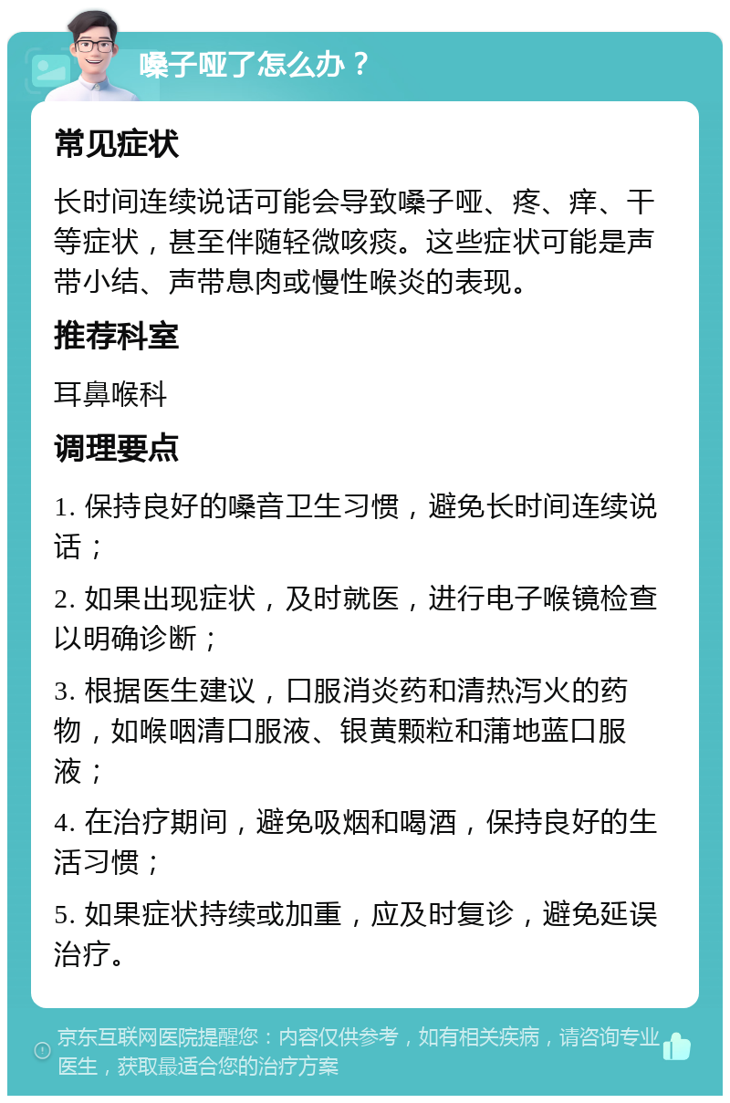 嗓子哑了怎么办？ 常见症状 长时间连续说话可能会导致嗓子哑、疼、痒、干等症状，甚至伴随轻微咳痰。这些症状可能是声带小结、声带息肉或慢性喉炎的表现。 推荐科室 耳鼻喉科 调理要点 1. 保持良好的嗓音卫生习惯，避免长时间连续说话； 2. 如果出现症状，及时就医，进行电子喉镜检查以明确诊断； 3. 根据医生建议，口服消炎药和清热泻火的药物，如喉咽清口服液、银黄颗粒和蒲地蓝口服液； 4. 在治疗期间，避免吸烟和喝酒，保持良好的生活习惯； 5. 如果症状持续或加重，应及时复诊，避免延误治疗。