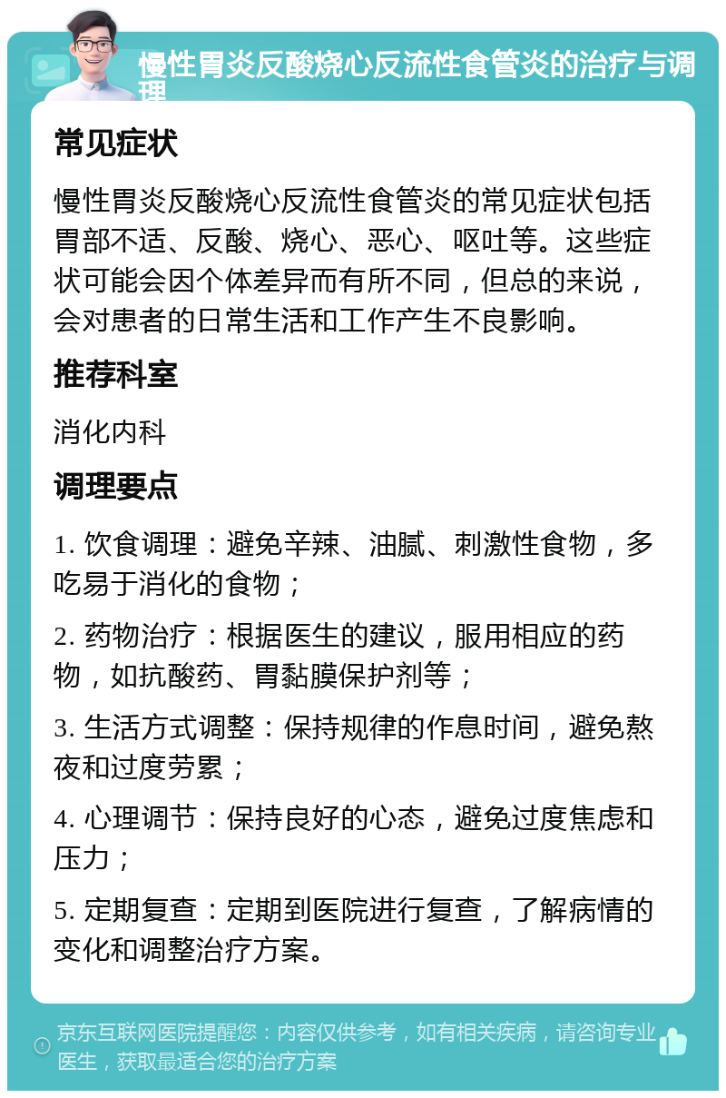 慢性胃炎反酸烧心反流性食管炎的治疗与调理 常见症状 慢性胃炎反酸烧心反流性食管炎的常见症状包括胃部不适、反酸、烧心、恶心、呕吐等。这些症状可能会因个体差异而有所不同，但总的来说，会对患者的日常生活和工作产生不良影响。 推荐科室 消化内科 调理要点 1. 饮食调理：避免辛辣、油腻、刺激性食物，多吃易于消化的食物； 2. 药物治疗：根据医生的建议，服用相应的药物，如抗酸药、胃黏膜保护剂等； 3. 生活方式调整：保持规律的作息时间，避免熬夜和过度劳累； 4. 心理调节：保持良好的心态，避免过度焦虑和压力； 5. 定期复查：定期到医院进行复查，了解病情的变化和调整治疗方案。