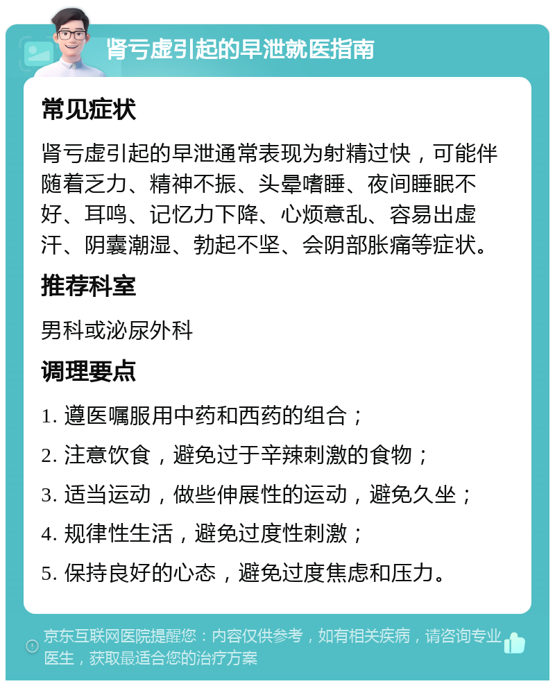 肾亏虚引起的早泄就医指南 常见症状 肾亏虚引起的早泄通常表现为射精过快，可能伴随着乏力、精神不振、头晕嗜睡、夜间睡眠不好、耳鸣、记忆力下降、心烦意乱、容易出虚汗、阴囊潮湿、勃起不坚、会阴部胀痛等症状。 推荐科室 男科或泌尿外科 调理要点 1. 遵医嘱服用中药和西药的组合； 2. 注意饮食，避免过于辛辣刺激的食物； 3. 适当运动，做些伸展性的运动，避免久坐； 4. 规律性生活，避免过度性刺激； 5. 保持良好的心态，避免过度焦虑和压力。