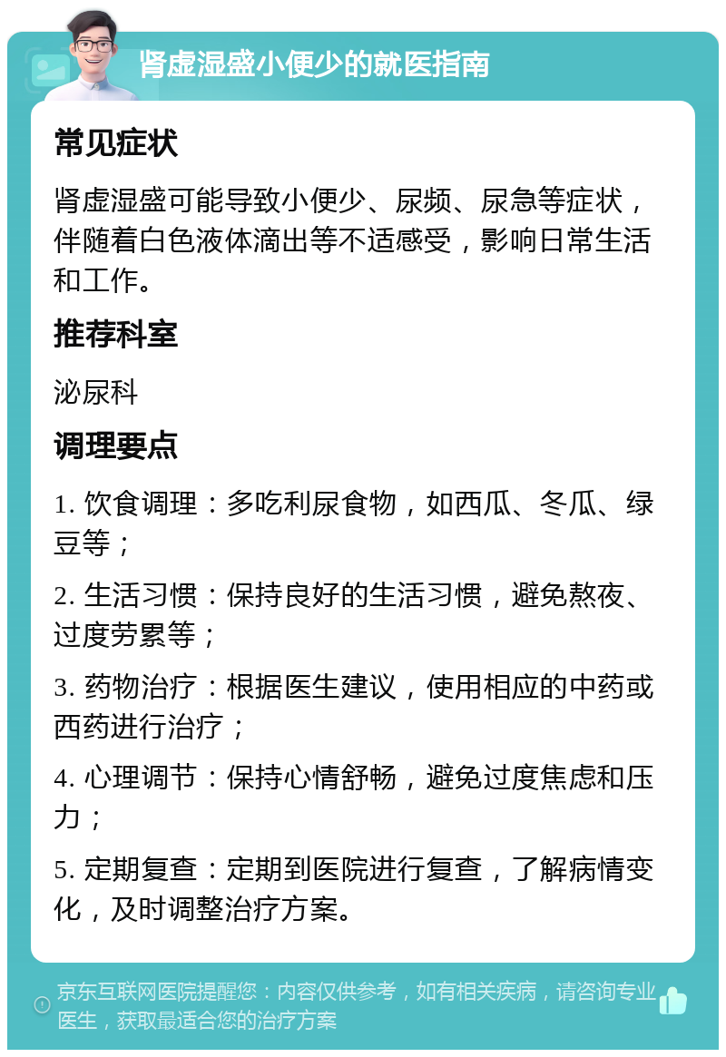 肾虚湿盛小便少的就医指南 常见症状 肾虚湿盛可能导致小便少、尿频、尿急等症状，伴随着白色液体滴出等不适感受，影响日常生活和工作。 推荐科室 泌尿科 调理要点 1. 饮食调理：多吃利尿食物，如西瓜、冬瓜、绿豆等； 2. 生活习惯：保持良好的生活习惯，避免熬夜、过度劳累等； 3. 药物治疗：根据医生建议，使用相应的中药或西药进行治疗； 4. 心理调节：保持心情舒畅，避免过度焦虑和压力； 5. 定期复查：定期到医院进行复查，了解病情变化，及时调整治疗方案。