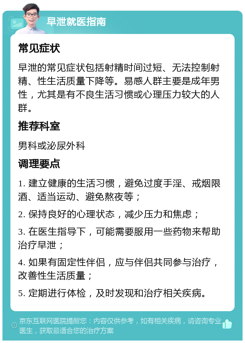 早泄就医指南 常见症状 早泄的常见症状包括射精时间过短、无法控制射精、性生活质量下降等。易感人群主要是成年男性，尤其是有不良生活习惯或心理压力较大的人群。 推荐科室 男科或泌尿外科 调理要点 1. 建立健康的生活习惯，避免过度手淫、戒烟限酒、适当运动、避免熬夜等； 2. 保持良好的心理状态，减少压力和焦虑； 3. 在医生指导下，可能需要服用一些药物来帮助治疗早泄； 4. 如果有固定性伴侣，应与伴侣共同参与治疗，改善性生活质量； 5. 定期进行体检，及时发现和治疗相关疾病。