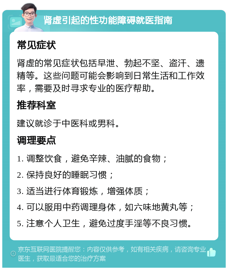 肾虚引起的性功能障碍就医指南 常见症状 肾虚的常见症状包括早泄、勃起不坚、盗汗、遗精等。这些问题可能会影响到日常生活和工作效率，需要及时寻求专业的医疗帮助。 推荐科室 建议就诊于中医科或男科。 调理要点 1. 调整饮食，避免辛辣、油腻的食物； 2. 保持良好的睡眠习惯； 3. 适当进行体育锻炼，增强体质； 4. 可以服用中药调理身体，如六味地黄丸等； 5. 注意个人卫生，避免过度手淫等不良习惯。