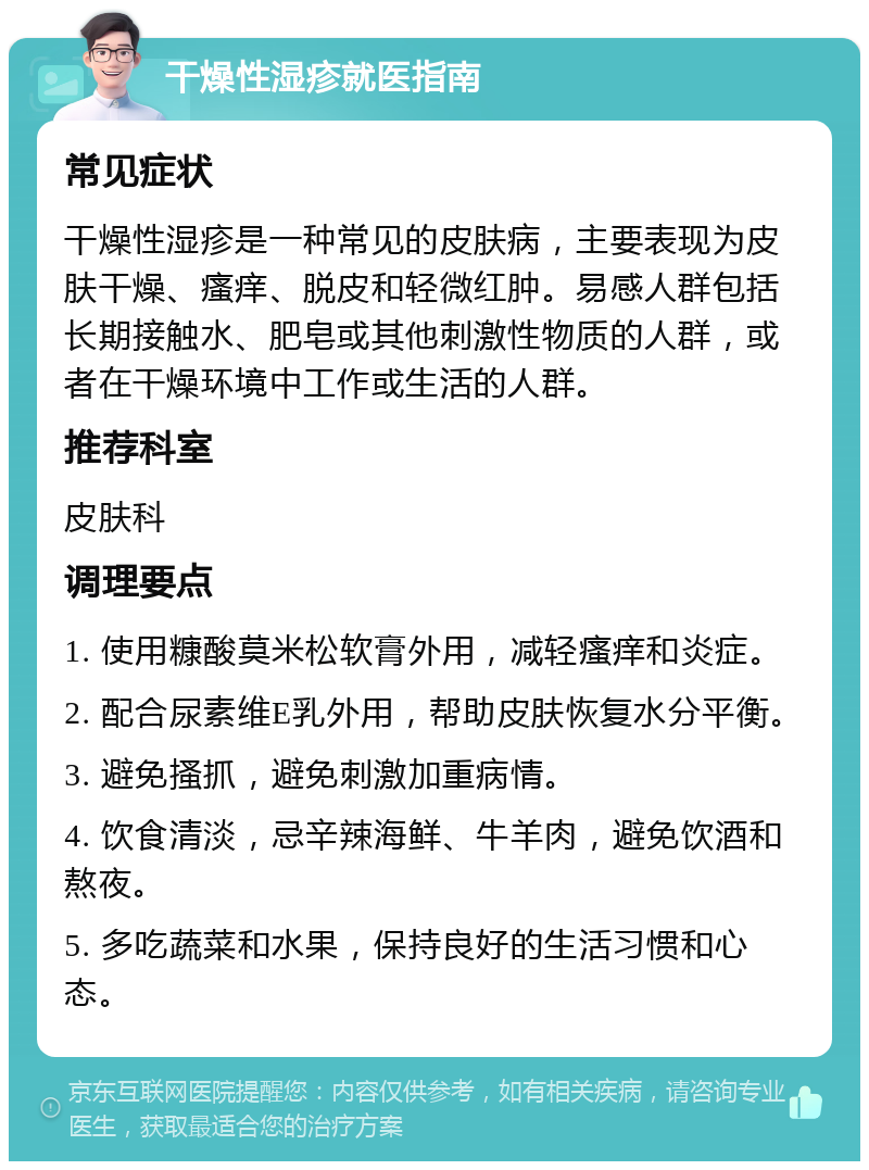 干燥性湿疹就医指南 常见症状 干燥性湿疹是一种常见的皮肤病，主要表现为皮肤干燥、瘙痒、脱皮和轻微红肿。易感人群包括长期接触水、肥皂或其他刺激性物质的人群，或者在干燥环境中工作或生活的人群。 推荐科室 皮肤科 调理要点 1. 使用糠酸莫米松软膏外用，减轻瘙痒和炎症。 2. 配合尿素维E乳外用，帮助皮肤恢复水分平衡。 3. 避免搔抓，避免刺激加重病情。 4. 饮食清淡，忌辛辣海鲜、牛羊肉，避免饮酒和熬夜。 5. 多吃蔬菜和水果，保持良好的生活习惯和心态。