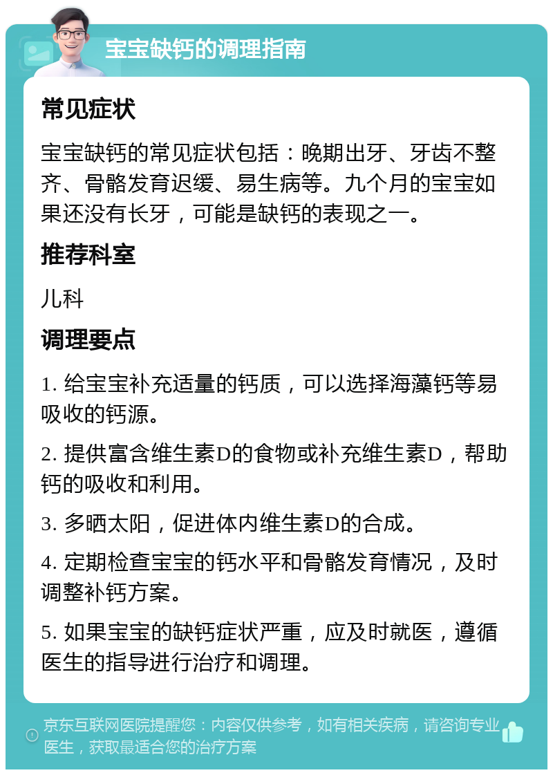 宝宝缺钙的调理指南 常见症状 宝宝缺钙的常见症状包括：晚期出牙、牙齿不整齐、骨骼发育迟缓、易生病等。九个月的宝宝如果还没有长牙，可能是缺钙的表现之一。 推荐科室 儿科 调理要点 1. 给宝宝补充适量的钙质，可以选择海藻钙等易吸收的钙源。 2. 提供富含维生素D的食物或补充维生素D，帮助钙的吸收和利用。 3. 多晒太阳，促进体内维生素D的合成。 4. 定期检查宝宝的钙水平和骨骼发育情况，及时调整补钙方案。 5. 如果宝宝的缺钙症状严重，应及时就医，遵循医生的指导进行治疗和调理。