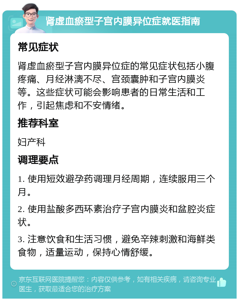 肾虚血瘀型子宫内膜异位症就医指南 常见症状 肾虚血瘀型子宫内膜异位症的常见症状包括小腹疼痛、月经淋漓不尽、宫颈囊肿和子宫内膜炎等。这些症状可能会影响患者的日常生活和工作，引起焦虑和不安情绪。 推荐科室 妇产科 调理要点 1. 使用短效避孕药调理月经周期，连续服用三个月。 2. 使用盐酸多西环素治疗子宫内膜炎和盆腔炎症状。 3. 注意饮食和生活习惯，避免辛辣刺激和海鲜类食物，适量运动，保持心情舒缓。