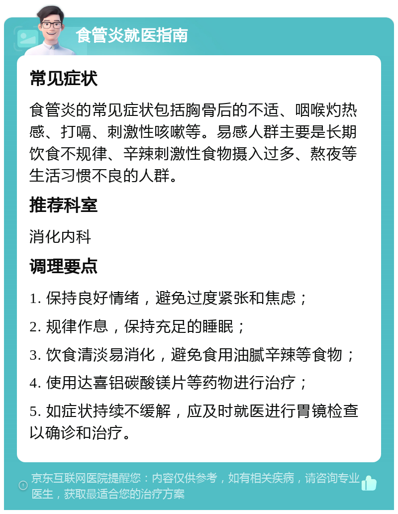 食管炎就医指南 常见症状 食管炎的常见症状包括胸骨后的不适、咽喉灼热感、打嗝、刺激性咳嗽等。易感人群主要是长期饮食不规律、辛辣刺激性食物摄入过多、熬夜等生活习惯不良的人群。 推荐科室 消化内科 调理要点 1. 保持良好情绪，避免过度紧张和焦虑； 2. 规律作息，保持充足的睡眠； 3. 饮食清淡易消化，避免食用油腻辛辣等食物； 4. 使用达喜铝碳酸镁片等药物进行治疗； 5. 如症状持续不缓解，应及时就医进行胃镜检查以确诊和治疗。