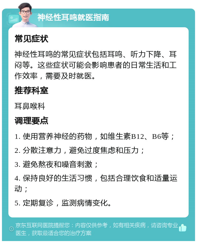 神经性耳鸣就医指南 常见症状 神经性耳鸣的常见症状包括耳鸣、听力下降、耳闷等。这些症状可能会影响患者的日常生活和工作效率，需要及时就医。 推荐科室 耳鼻喉科 调理要点 1. 使用营养神经的药物，如维生素B12、B6等； 2. 分散注意力，避免过度焦虑和压力； 3. 避免熬夜和噪音刺激； 4. 保持良好的生活习惯，包括合理饮食和适量运动； 5. 定期复诊，监测病情变化。