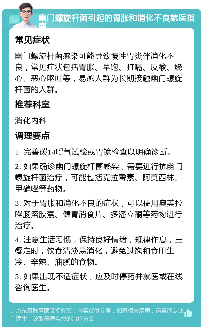 幽门螺旋杆菌引起的胃胀和消化不良就医指南 常见症状 幽门螺旋杆菌感染可能导致慢性胃炎伴消化不良，常见症状包括胃胀、早饱、打嗝、反酸、烧心、恶心呕吐等，易感人群为长期接触幽门螺旋杆菌的人群。 推荐科室 消化内科 调理要点 1. 完善碳14呼气试验或胃镜检查以明确诊断。 2. 如果确诊幽门螺旋杆菌感染，需要进行抗幽门螺旋杆菌治疗，可能包括克拉霉素、阿莫西林、甲硝唑等药物。 3. 对于胃胀和消化不良的症状，可以使用奥美拉唑肠溶胶囊、健胃消食片、多潘立酮等药物进行治疗。 4. 注意生活习惯，保持良好情绪，规律作息，三餐定时，饮食清淡易消化，避免过饱和食用生冷、辛辣、油腻的食物。 5. 如果出现不适症状，应及时停药并就医或在线咨询医生。