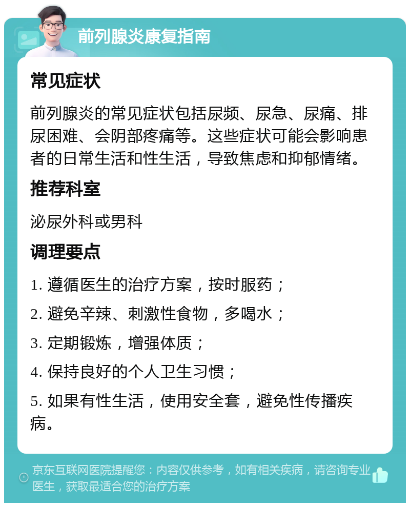 前列腺炎康复指南 常见症状 前列腺炎的常见症状包括尿频、尿急、尿痛、排尿困难、会阴部疼痛等。这些症状可能会影响患者的日常生活和性生活，导致焦虑和抑郁情绪。 推荐科室 泌尿外科或男科 调理要点 1. 遵循医生的治疗方案，按时服药； 2. 避免辛辣、刺激性食物，多喝水； 3. 定期锻炼，增强体质； 4. 保持良好的个人卫生习惯； 5. 如果有性生活，使用安全套，避免性传播疾病。