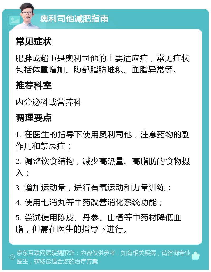 奥利司他减肥指南 常见症状 肥胖或超重是奥利司他的主要适应症，常见症状包括体重增加、腹部脂肪堆积、血脂异常等。 推荐科室 内分泌科或营养科 调理要点 1. 在医生的指导下使用奥利司他，注意药物的副作用和禁忌症； 2. 调整饮食结构，减少高热量、高脂肪的食物摄入； 3. 增加运动量，进行有氧运动和力量训练； 4. 使用七消丸等中药改善消化系统功能； 5. 尝试使用陈皮、丹参、山楂等中药材降低血脂，但需在医生的指导下进行。