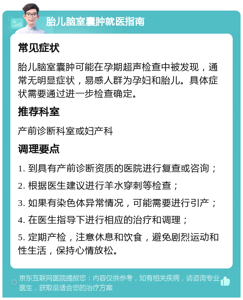 胎儿脑室囊肿就医指南 常见症状 胎儿脑室囊肿可能在孕期超声检查中被发现，通常无明显症状，易感人群为孕妇和胎儿。具体症状需要通过进一步检查确定。 推荐科室 产前诊断科室或妇产科 调理要点 1. 到具有产前诊断资质的医院进行复查或咨询； 2. 根据医生建议进行羊水穿刺等检查； 3. 如果有染色体异常情况，可能需要进行引产； 4. 在医生指导下进行相应的治疗和调理； 5. 定期产检，注意休息和饮食，避免剧烈运动和性生活，保持心情放松。