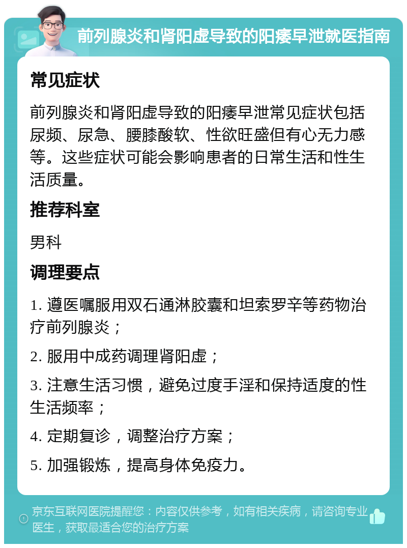 前列腺炎和肾阳虚导致的阳痿早泄就医指南 常见症状 前列腺炎和肾阳虚导致的阳痿早泄常见症状包括尿频、尿急、腰膝酸软、性欲旺盛但有心无力感等。这些症状可能会影响患者的日常生活和性生活质量。 推荐科室 男科 调理要点 1. 遵医嘱服用双石通淋胶囊和坦索罗辛等药物治疗前列腺炎； 2. 服用中成药调理肾阳虚； 3. 注意生活习惯，避免过度手淫和保持适度的性生活频率； 4. 定期复诊，调整治疗方案； 5. 加强锻炼，提高身体免疫力。