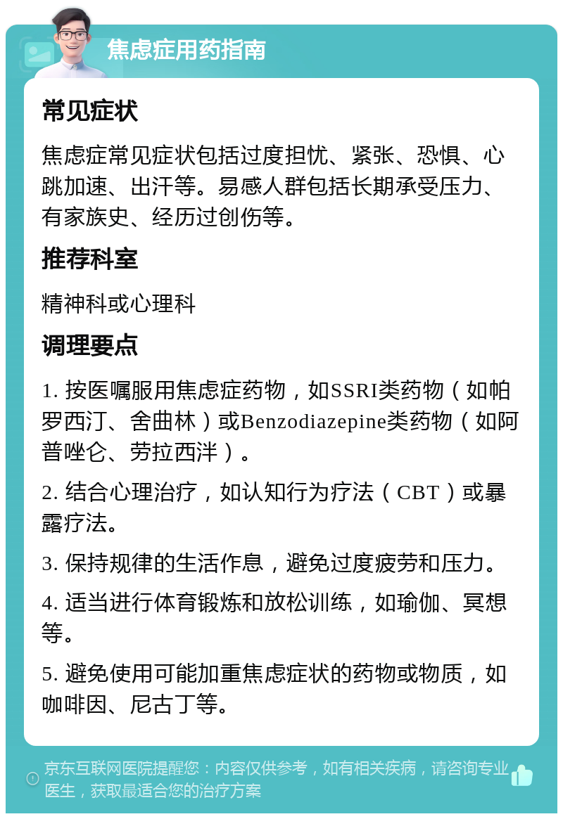 焦虑症用药指南 常见症状 焦虑症常见症状包括过度担忧、紧张、恐惧、心跳加速、出汗等。易感人群包括长期承受压力、有家族史、经历过创伤等。 推荐科室 精神科或心理科 调理要点 1. 按医嘱服用焦虑症药物，如SSRI类药物（如帕罗西汀、舍曲林）或Benzodiazepine类药物（如阿普唑仑、劳拉西泮）。 2. 结合心理治疗，如认知行为疗法（CBT）或暴露疗法。 3. 保持规律的生活作息，避免过度疲劳和压力。 4. 适当进行体育锻炼和放松训练，如瑜伽、冥想等。 5. 避免使用可能加重焦虑症状的药物或物质，如咖啡因、尼古丁等。