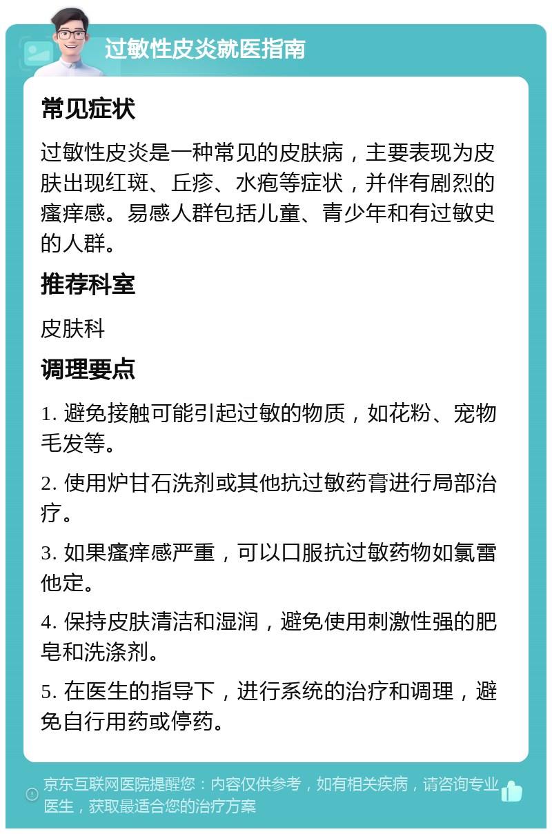 过敏性皮炎就医指南 常见症状 过敏性皮炎是一种常见的皮肤病，主要表现为皮肤出现红斑、丘疹、水疱等症状，并伴有剧烈的瘙痒感。易感人群包括儿童、青少年和有过敏史的人群。 推荐科室 皮肤科 调理要点 1. 避免接触可能引起过敏的物质，如花粉、宠物毛发等。 2. 使用炉甘石洗剂或其他抗过敏药膏进行局部治疗。 3. 如果瘙痒感严重，可以口服抗过敏药物如氯雷他定。 4. 保持皮肤清洁和湿润，避免使用刺激性强的肥皂和洗涤剂。 5. 在医生的指导下，进行系统的治疗和调理，避免自行用药或停药。