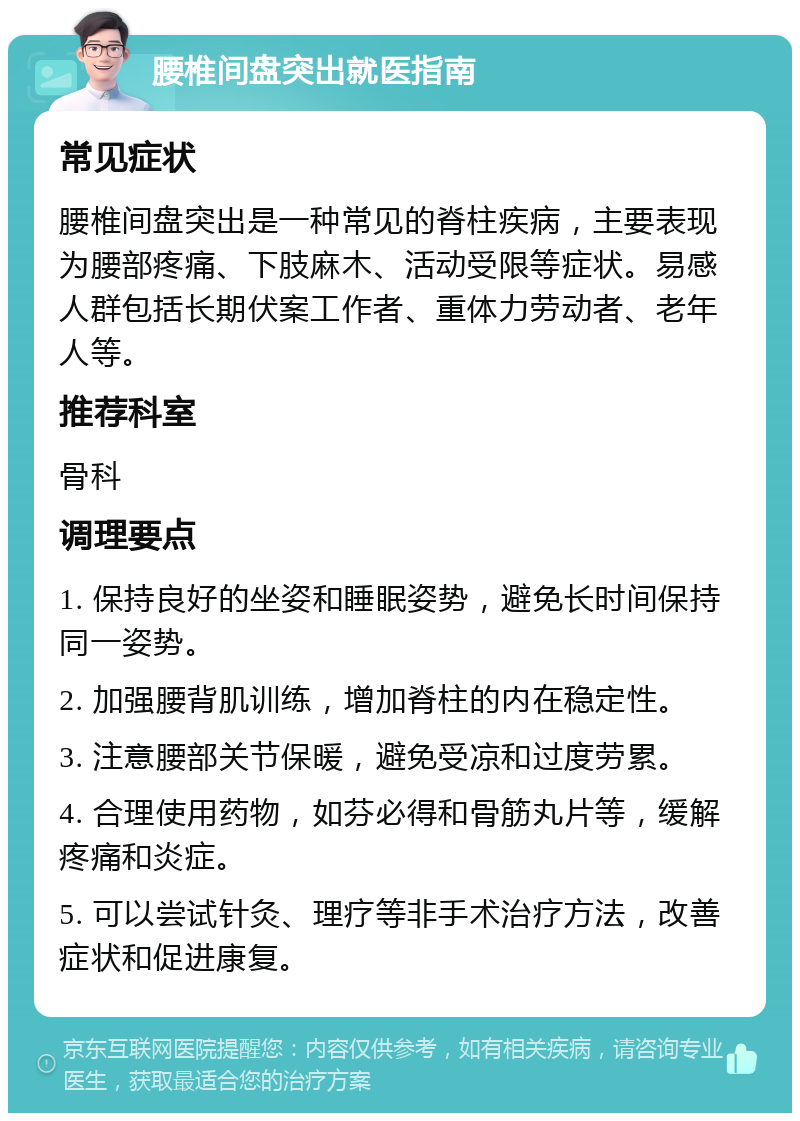 腰椎间盘突出就医指南 常见症状 腰椎间盘突出是一种常见的脊柱疾病，主要表现为腰部疼痛、下肢麻木、活动受限等症状。易感人群包括长期伏案工作者、重体力劳动者、老年人等。 推荐科室 骨科 调理要点 1. 保持良好的坐姿和睡眠姿势，避免长时间保持同一姿势。 2. 加强腰背肌训练，增加脊柱的内在稳定性。 3. 注意腰部关节保暖，避免受凉和过度劳累。 4. 合理使用药物，如芬必得和骨筋丸片等，缓解疼痛和炎症。 5. 可以尝试针灸、理疗等非手术治疗方法，改善症状和促进康复。