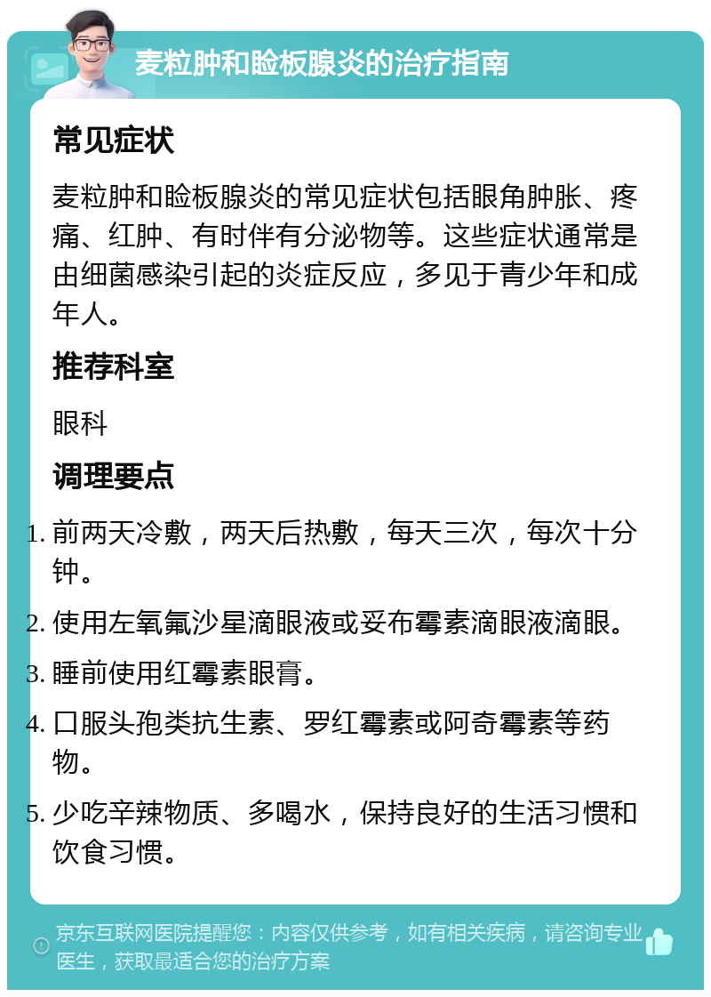 麦粒肿和睑板腺炎的治疗指南 常见症状 麦粒肿和睑板腺炎的常见症状包括眼角肿胀、疼痛、红肿、有时伴有分泌物等。这些症状通常是由细菌感染引起的炎症反应，多见于青少年和成年人。 推荐科室 眼科 调理要点 前两天冷敷，两天后热敷，每天三次，每次十分钟。 使用左氧氟沙星滴眼液或妥布霉素滴眼液滴眼。 睡前使用红霉素眼膏。 口服头孢类抗生素、罗红霉素或阿奇霉素等药物。 少吃辛辣物质、多喝水，保持良好的生活习惯和饮食习惯。