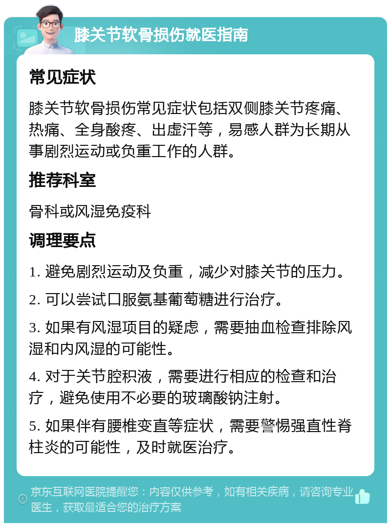 膝关节软骨损伤就医指南 常见症状 膝关节软骨损伤常见症状包括双侧膝关节疼痛、热痛、全身酸疼、出虚汗等，易感人群为长期从事剧烈运动或负重工作的人群。 推荐科室 骨科或风湿免疫科 调理要点 1. 避免剧烈运动及负重，减少对膝关节的压力。 2. 可以尝试口服氨基葡萄糖进行治疗。 3. 如果有风湿项目的疑虑，需要抽血检查排除风湿和内风湿的可能性。 4. 对于关节腔积液，需要进行相应的检查和治疗，避免使用不必要的玻璃酸钠注射。 5. 如果伴有腰椎变直等症状，需要警惕强直性脊柱炎的可能性，及时就医治疗。