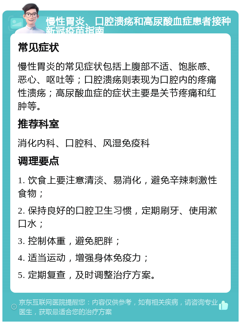 慢性胃炎、口腔溃疡和高尿酸血症患者接种新冠疫苗指南 常见症状 慢性胃炎的常见症状包括上腹部不适、饱胀感、恶心、呕吐等；口腔溃疡则表现为口腔内的疼痛性溃疡；高尿酸血症的症状主要是关节疼痛和红肿等。 推荐科室 消化内科、口腔科、风湿免疫科 调理要点 1. 饮食上要注意清淡、易消化，避免辛辣刺激性食物； 2. 保持良好的口腔卫生习惯，定期刷牙、使用漱口水； 3. 控制体重，避免肥胖； 4. 适当运动，增强身体免疫力； 5. 定期复查，及时调整治疗方案。