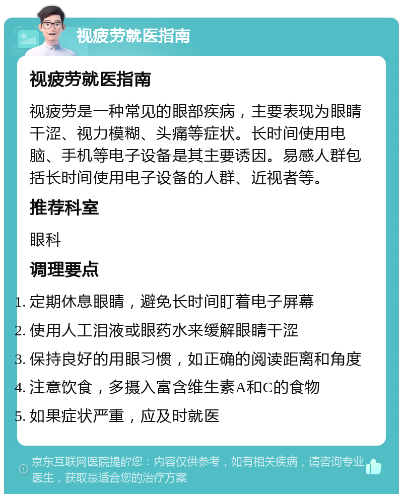 视疲劳就医指南 视疲劳就医指南 视疲劳是一种常见的眼部疾病，主要表现为眼睛干涩、视力模糊、头痛等症状。长时间使用电脑、手机等电子设备是其主要诱因。易感人群包括长时间使用电子设备的人群、近视者等。 推荐科室 眼科 调理要点 定期休息眼睛，避免长时间盯着电子屏幕 使用人工泪液或眼药水来缓解眼睛干涩 保持良好的用眼习惯，如正确的阅读距离和角度 注意饮食，多摄入富含维生素A和C的食物 如果症状严重，应及时就医