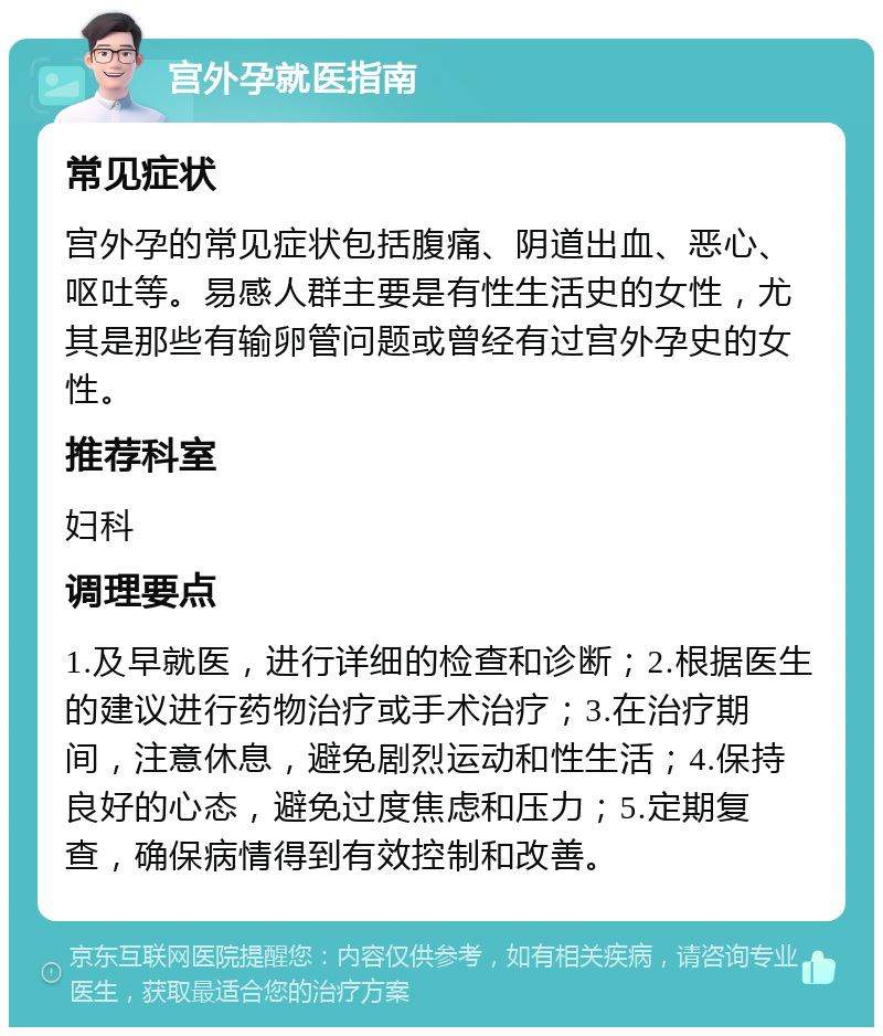 宫外孕就医指南 常见症状 宫外孕的常见症状包括腹痛、阴道出血、恶心、呕吐等。易感人群主要是有性生活史的女性，尤其是那些有输卵管问题或曾经有过宫外孕史的女性。 推荐科室 妇科 调理要点 1.及早就医，进行详细的检查和诊断；2.根据医生的建议进行药物治疗或手术治疗；3.在治疗期间，注意休息，避免剧烈运动和性生活；4.保持良好的心态，避免过度焦虑和压力；5.定期复查，确保病情得到有效控制和改善。