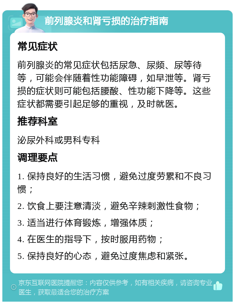 前列腺炎和肾亏损的治疗指南 常见症状 前列腺炎的常见症状包括尿急、尿频、尿等待等，可能会伴随着性功能障碍，如早泄等。肾亏损的症状则可能包括腰酸、性功能下降等。这些症状都需要引起足够的重视，及时就医。 推荐科室 泌尿外科或男科专科 调理要点 1. 保持良好的生活习惯，避免过度劳累和不良习惯； 2. 饮食上要注意清淡，避免辛辣刺激性食物； 3. 适当进行体育锻炼，增强体质； 4. 在医生的指导下，按时服用药物； 5. 保持良好的心态，避免过度焦虑和紧张。