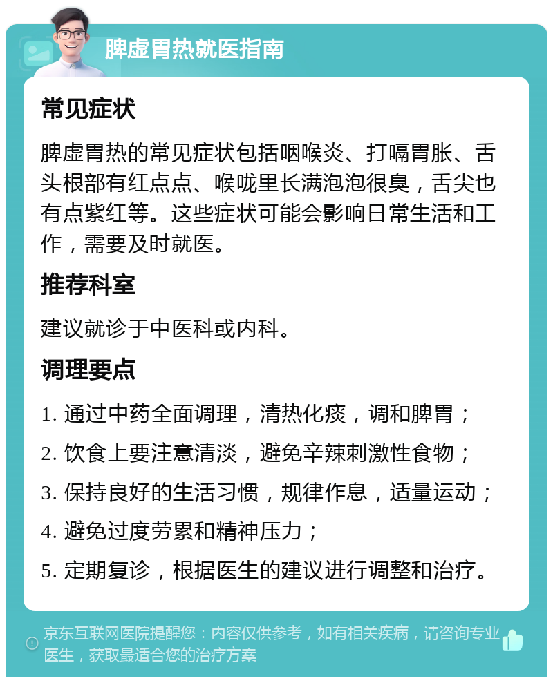 脾虚胃热就医指南 常见症状 脾虚胃热的常见症状包括咽喉炎、打嗝胃胀、舌头根部有红点点、喉咙里长满泡泡很臭，舌尖也有点紫红等。这些症状可能会影响日常生活和工作，需要及时就医。 推荐科室 建议就诊于中医科或内科。 调理要点 1. 通过中药全面调理，清热化痰，调和脾胃； 2. 饮食上要注意清淡，避免辛辣刺激性食物； 3. 保持良好的生活习惯，规律作息，适量运动； 4. 避免过度劳累和精神压力； 5. 定期复诊，根据医生的建议进行调整和治疗。