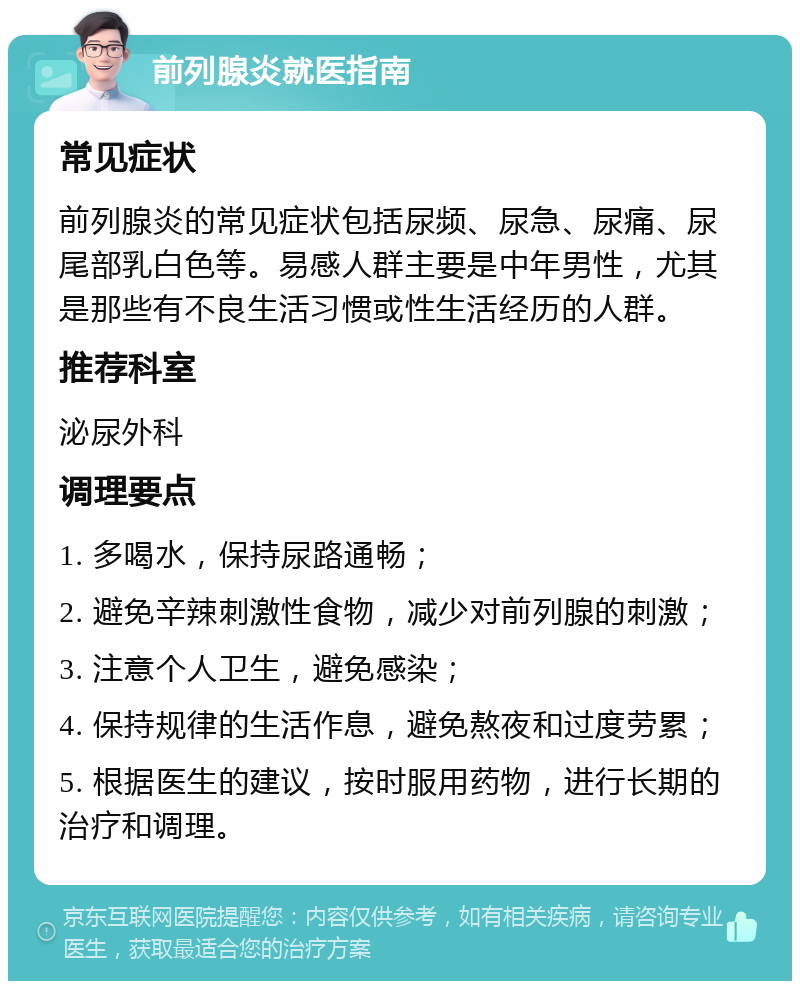 前列腺炎就医指南 常见症状 前列腺炎的常见症状包括尿频、尿急、尿痛、尿尾部乳白色等。易感人群主要是中年男性，尤其是那些有不良生活习惯或性生活经历的人群。 推荐科室 泌尿外科 调理要点 1. 多喝水，保持尿路通畅； 2. 避免辛辣刺激性食物，减少对前列腺的刺激； 3. 注意个人卫生，避免感染； 4. 保持规律的生活作息，避免熬夜和过度劳累； 5. 根据医生的建议，按时服用药物，进行长期的治疗和调理。