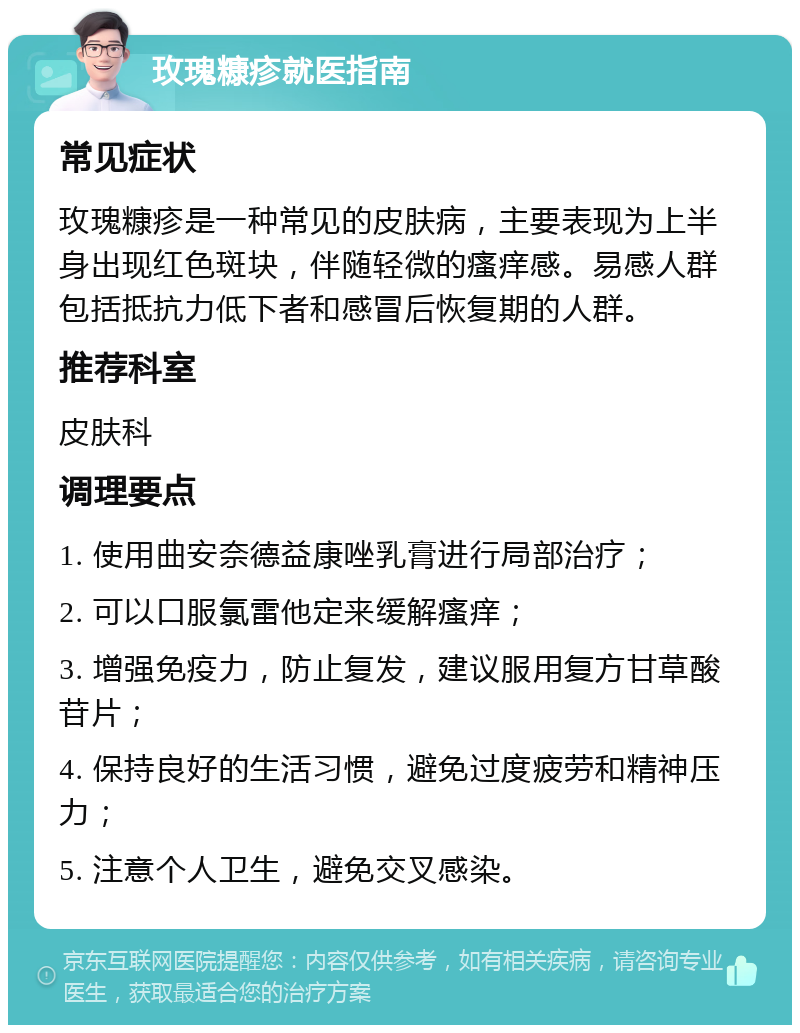 玫瑰糠疹就医指南 常见症状 玫瑰糠疹是一种常见的皮肤病，主要表现为上半身出现红色斑块，伴随轻微的瘙痒感。易感人群包括抵抗力低下者和感冒后恢复期的人群。 推荐科室 皮肤科 调理要点 1. 使用曲安奈德益康唑乳膏进行局部治疗； 2. 可以口服氯雷他定来缓解瘙痒； 3. 增强免疫力，防止复发，建议服用复方甘草酸苷片； 4. 保持良好的生活习惯，避免过度疲劳和精神压力； 5. 注意个人卫生，避免交叉感染。