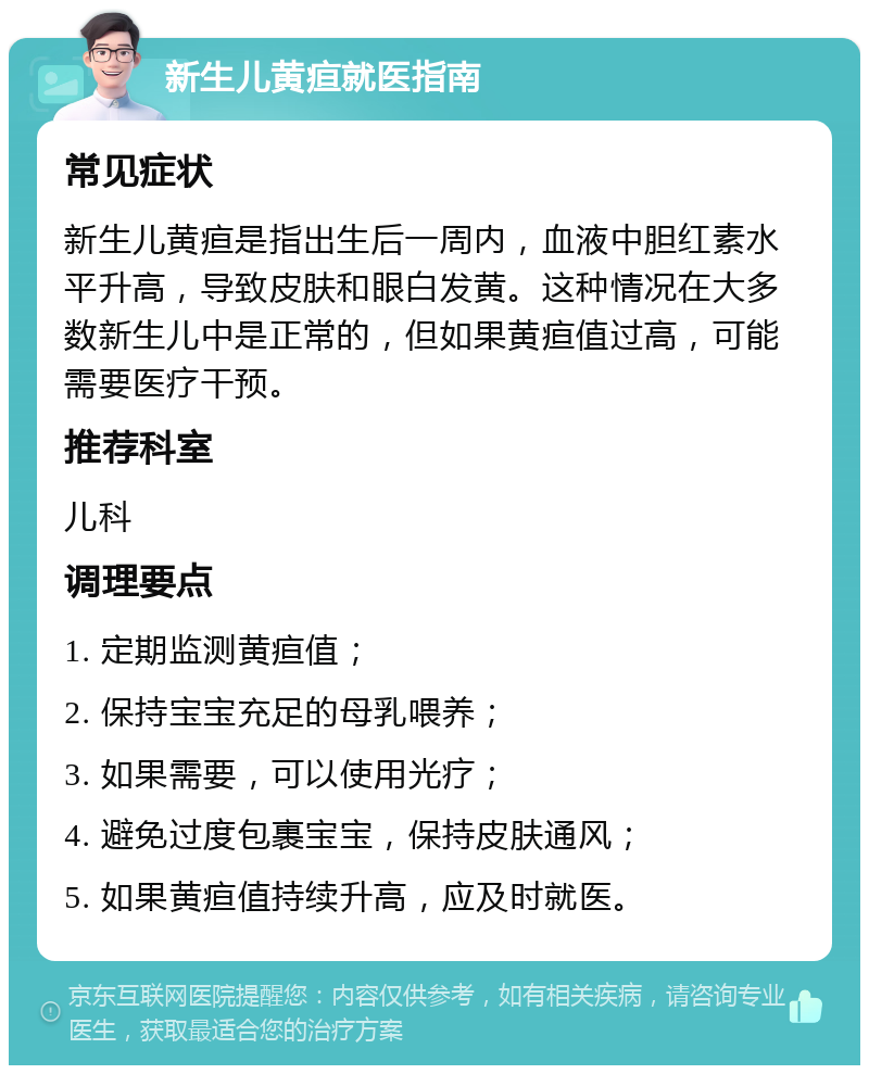 新生儿黄疸就医指南 常见症状 新生儿黄疸是指出生后一周内，血液中胆红素水平升高，导致皮肤和眼白发黄。这种情况在大多数新生儿中是正常的，但如果黄疸值过高，可能需要医疗干预。 推荐科室 儿科 调理要点 1. 定期监测黄疸值； 2. 保持宝宝充足的母乳喂养； 3. 如果需要，可以使用光疗； 4. 避免过度包裹宝宝，保持皮肤通风； 5. 如果黄疸值持续升高，应及时就医。