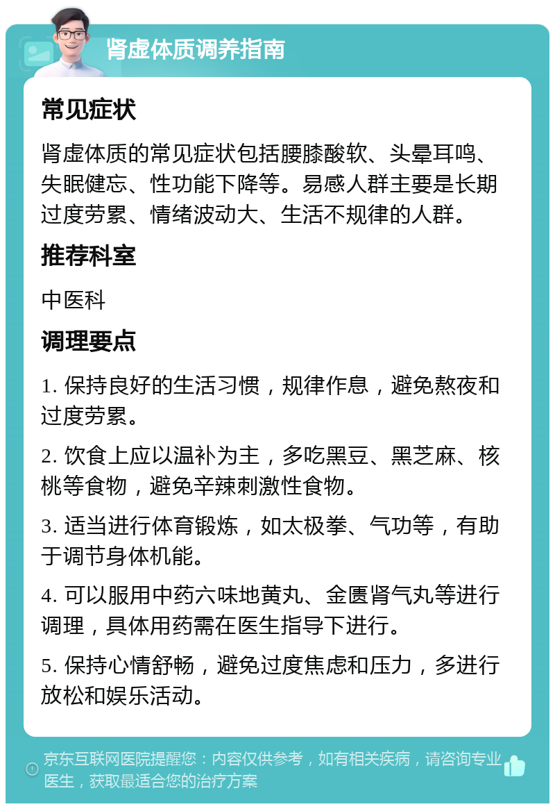 肾虚体质调养指南 常见症状 肾虚体质的常见症状包括腰膝酸软、头晕耳鸣、失眠健忘、性功能下降等。易感人群主要是长期过度劳累、情绪波动大、生活不规律的人群。 推荐科室 中医科 调理要点 1. 保持良好的生活习惯，规律作息，避免熬夜和过度劳累。 2. 饮食上应以温补为主，多吃黑豆、黑芝麻、核桃等食物，避免辛辣刺激性食物。 3. 适当进行体育锻炼，如太极拳、气功等，有助于调节身体机能。 4. 可以服用中药六味地黄丸、金匮肾气丸等进行调理，具体用药需在医生指导下进行。 5. 保持心情舒畅，避免过度焦虑和压力，多进行放松和娱乐活动。