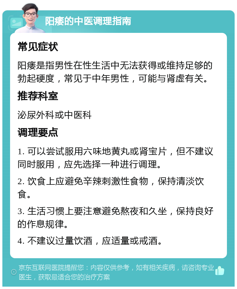 阳痿的中医调理指南 常见症状 阳痿是指男性在性生活中无法获得或维持足够的勃起硬度，常见于中年男性，可能与肾虚有关。 推荐科室 泌尿外科或中医科 调理要点 1. 可以尝试服用六味地黄丸或肾宝片，但不建议同时服用，应先选择一种进行调理。 2. 饮食上应避免辛辣刺激性食物，保持清淡饮食。 3. 生活习惯上要注意避免熬夜和久坐，保持良好的作息规律。 4. 不建议过量饮酒，应适量或戒酒。