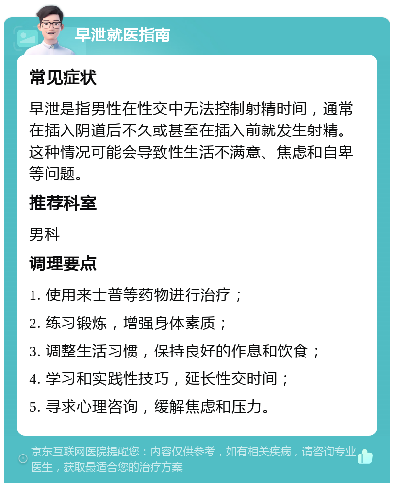 早泄就医指南 常见症状 早泄是指男性在性交中无法控制射精时间，通常在插入阴道后不久或甚至在插入前就发生射精。这种情况可能会导致性生活不满意、焦虑和自卑等问题。 推荐科室 男科 调理要点 1. 使用来士普等药物进行治疗； 2. 练习锻炼，增强身体素质； 3. 调整生活习惯，保持良好的作息和饮食； 4. 学习和实践性技巧，延长性交时间； 5. 寻求心理咨询，缓解焦虑和压力。