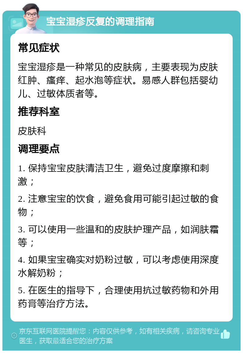 宝宝湿疹反复的调理指南 常见症状 宝宝湿疹是一种常见的皮肤病，主要表现为皮肤红肿、瘙痒、起水泡等症状。易感人群包括婴幼儿、过敏体质者等。 推荐科室 皮肤科 调理要点 1. 保持宝宝皮肤清洁卫生，避免过度摩擦和刺激； 2. 注意宝宝的饮食，避免食用可能引起过敏的食物； 3. 可以使用一些温和的皮肤护理产品，如润肤霜等； 4. 如果宝宝确实对奶粉过敏，可以考虑使用深度水解奶粉； 5. 在医生的指导下，合理使用抗过敏药物和外用药膏等治疗方法。