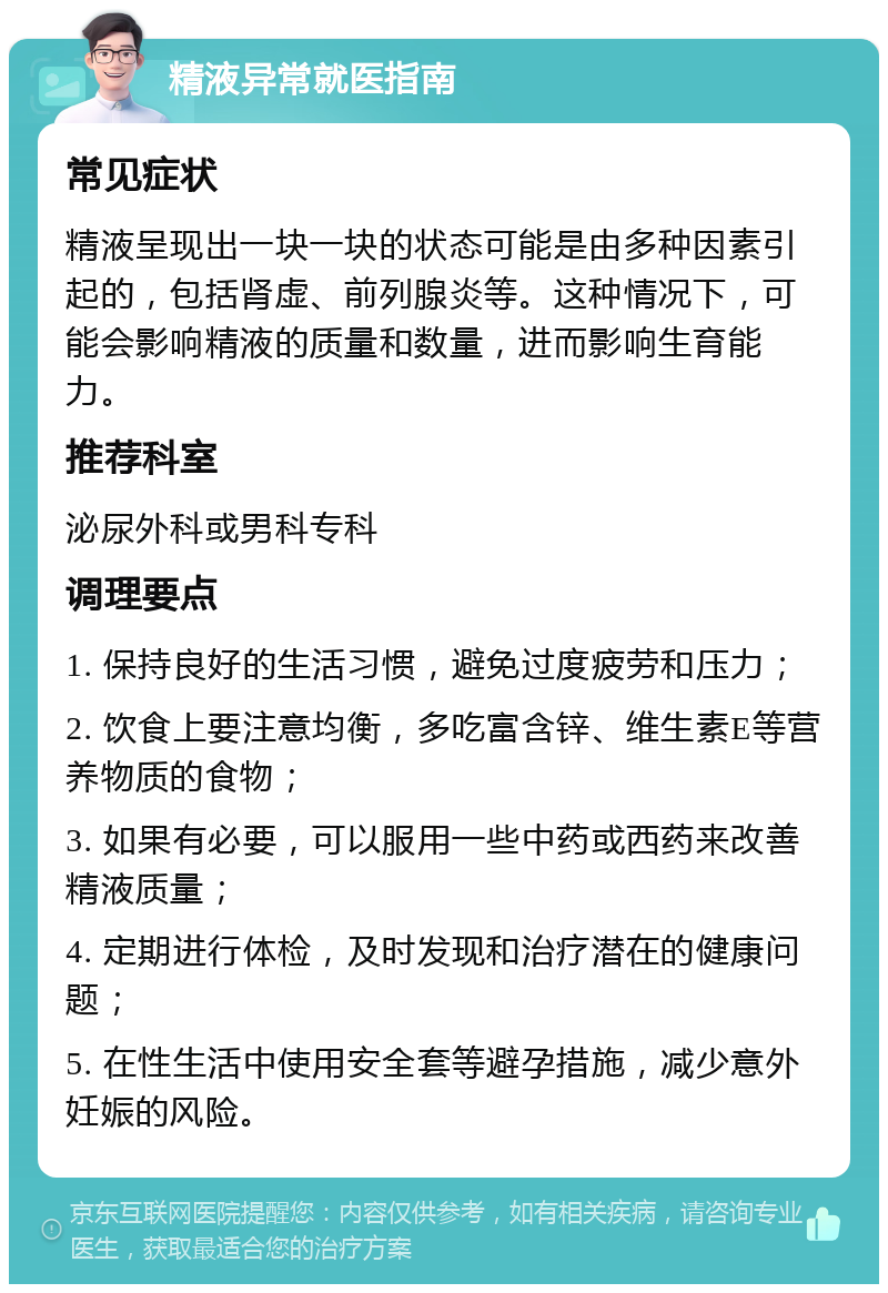 精液异常就医指南 常见症状 精液呈现出一块一块的状态可能是由多种因素引起的，包括肾虚、前列腺炎等。这种情况下，可能会影响精液的质量和数量，进而影响生育能力。 推荐科室 泌尿外科或男科专科 调理要点 1. 保持良好的生活习惯，避免过度疲劳和压力； 2. 饮食上要注意均衡，多吃富含锌、维生素E等营养物质的食物； 3. 如果有必要，可以服用一些中药或西药来改善精液质量； 4. 定期进行体检，及时发现和治疗潜在的健康问题； 5. 在性生活中使用安全套等避孕措施，减少意外妊娠的风险。