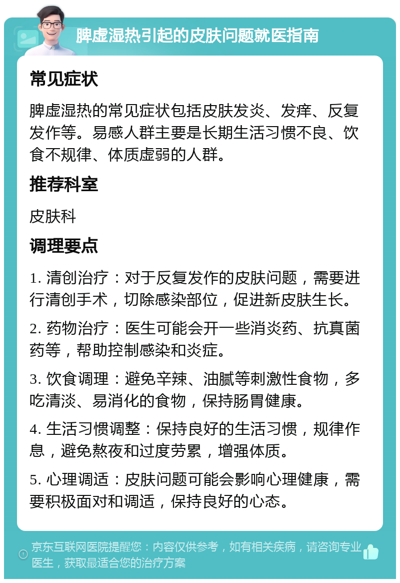 脾虚湿热引起的皮肤问题就医指南 常见症状 脾虚湿热的常见症状包括皮肤发炎、发痒、反复发作等。易感人群主要是长期生活习惯不良、饮食不规律、体质虚弱的人群。 推荐科室 皮肤科 调理要点 1. 清创治疗：对于反复发作的皮肤问题，需要进行清创手术，切除感染部位，促进新皮肤生长。 2. 药物治疗：医生可能会开一些消炎药、抗真菌药等，帮助控制感染和炎症。 3. 饮食调理：避免辛辣、油腻等刺激性食物，多吃清淡、易消化的食物，保持肠胃健康。 4. 生活习惯调整：保持良好的生活习惯，规律作息，避免熬夜和过度劳累，增强体质。 5. 心理调适：皮肤问题可能会影响心理健康，需要积极面对和调适，保持良好的心态。