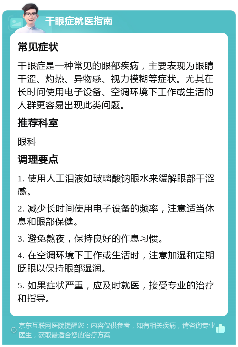 干眼症就医指南 常见症状 干眼症是一种常见的眼部疾病，主要表现为眼睛干涩、灼热、异物感、视力模糊等症状。尤其在长时间使用电子设备、空调环境下工作或生活的人群更容易出现此类问题。 推荐科室 眼科 调理要点 1. 使用人工泪液如玻璃酸钠眼水来缓解眼部干涩感。 2. 减少长时间使用电子设备的频率，注意适当休息和眼部保健。 3. 避免熬夜，保持良好的作息习惯。 4. 在空调环境下工作或生活时，注意加湿和定期眨眼以保持眼部湿润。 5. 如果症状严重，应及时就医，接受专业的治疗和指导。