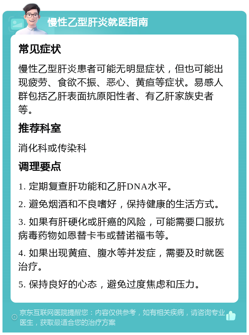 慢性乙型肝炎就医指南 常见症状 慢性乙型肝炎患者可能无明显症状，但也可能出现疲劳、食欲不振、恶心、黄疸等症状。易感人群包括乙肝表面抗原阳性者、有乙肝家族史者等。 推荐科室 消化科或传染科 调理要点 1. 定期复查肝功能和乙肝DNA水平。 2. 避免烟酒和不良嗜好，保持健康的生活方式。 3. 如果有肝硬化或肝癌的风险，可能需要口服抗病毒药物如恩替卡韦或替诺福韦等。 4. 如果出现黄疸、腹水等并发症，需要及时就医治疗。 5. 保持良好的心态，避免过度焦虑和压力。