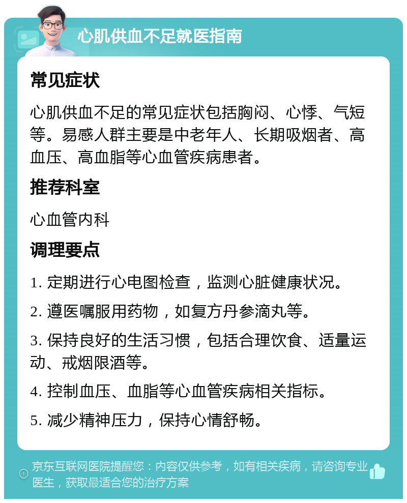 心肌供血不足就医指南 常见症状 心肌供血不足的常见症状包括胸闷、心悸、气短等。易感人群主要是中老年人、长期吸烟者、高血压、高血脂等心血管疾病患者。 推荐科室 心血管内科 调理要点 1. 定期进行心电图检查，监测心脏健康状况。 2. 遵医嘱服用药物，如复方丹参滴丸等。 3. 保持良好的生活习惯，包括合理饮食、适量运动、戒烟限酒等。 4. 控制血压、血脂等心血管疾病相关指标。 5. 减少精神压力，保持心情舒畅。