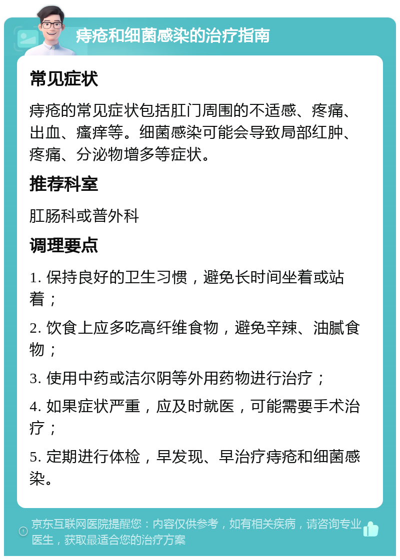 痔疮和细菌感染的治疗指南 常见症状 痔疮的常见症状包括肛门周围的不适感、疼痛、出血、瘙痒等。细菌感染可能会导致局部红肿、疼痛、分泌物增多等症状。 推荐科室 肛肠科或普外科 调理要点 1. 保持良好的卫生习惯，避免长时间坐着或站着； 2. 饮食上应多吃高纤维食物，避免辛辣、油腻食物； 3. 使用中药或洁尔阴等外用药物进行治疗； 4. 如果症状严重，应及时就医，可能需要手术治疗； 5. 定期进行体检，早发现、早治疗痔疮和细菌感染。