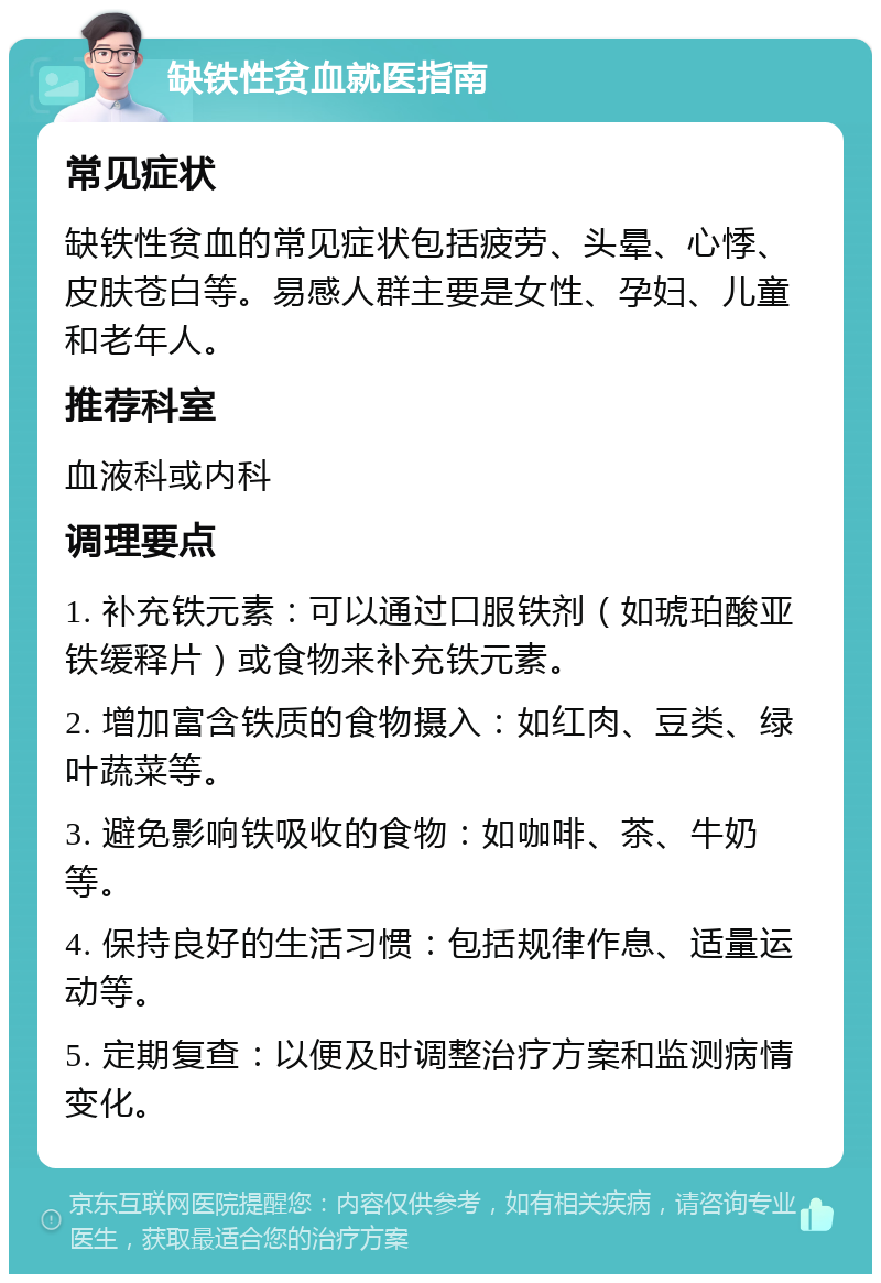 缺铁性贫血就医指南 常见症状 缺铁性贫血的常见症状包括疲劳、头晕、心悸、皮肤苍白等。易感人群主要是女性、孕妇、儿童和老年人。 推荐科室 血液科或内科 调理要点 1. 补充铁元素：可以通过口服铁剂（如琥珀酸亚铁缓释片）或食物来补充铁元素。 2. 增加富含铁质的食物摄入：如红肉、豆类、绿叶蔬菜等。 3. 避免影响铁吸收的食物：如咖啡、茶、牛奶等。 4. 保持良好的生活习惯：包括规律作息、适量运动等。 5. 定期复查：以便及时调整治疗方案和监测病情变化。