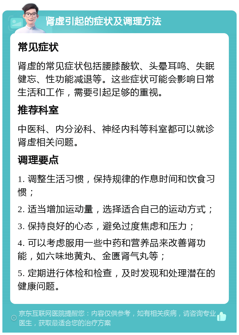 肾虚引起的症状及调理方法 常见症状 肾虚的常见症状包括腰膝酸软、头晕耳鸣、失眠健忘、性功能减退等。这些症状可能会影响日常生活和工作，需要引起足够的重视。 推荐科室 中医科、内分泌科、神经内科等科室都可以就诊肾虚相关问题。 调理要点 1. 调整生活习惯，保持规律的作息时间和饮食习惯； 2. 适当增加运动量，选择适合自己的运动方式； 3. 保持良好的心态，避免过度焦虑和压力； 4. 可以考虑服用一些中药和营养品来改善肾功能，如六味地黄丸、金匮肾气丸等； 5. 定期进行体检和检查，及时发现和处理潜在的健康问题。