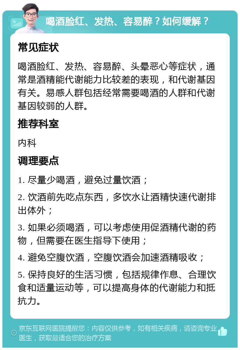 喝酒脸红、发热、容易醉？如何缓解？ 常见症状 喝酒脸红、发热、容易醉、头晕恶心等症状，通常是酒精能代谢能力比较差的表现，和代谢基因有关。易感人群包括经常需要喝酒的人群和代谢基因较弱的人群。 推荐科室 内科 调理要点 1. 尽量少喝酒，避免过量饮酒； 2. 饮酒前先吃点东西，多饮水让酒精快速代谢排出体外； 3. 如果必须喝酒，可以考虑使用促酒精代谢的药物，但需要在医生指导下使用； 4. 避免空腹饮酒，空腹饮酒会加速酒精吸收； 5. 保持良好的生活习惯，包括规律作息、合理饮食和适量运动等，可以提高身体的代谢能力和抵抗力。