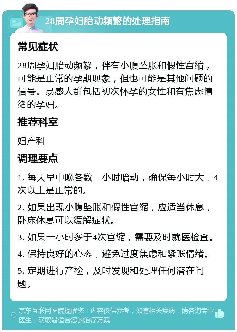 28周孕妇胎动频繁的处理指南 常见症状 28周孕妇胎动频繁，伴有小腹坠胀和假性宫缩，可能是正常的孕期现象，但也可能是其他问题的信号。易感人群包括初次怀孕的女性和有焦虑情绪的孕妇。 推荐科室 妇产科 调理要点 1. 每天早中晚各数一小时胎动，确保每小时大于4次以上是正常的。 2. 如果出现小腹坠胀和假性宫缩，应适当休息，卧床休息可以缓解症状。 3. 如果一小时多于4次宫缩，需要及时就医检查。 4. 保持良好的心态，避免过度焦虑和紧张情绪。 5. 定期进行产检，及时发现和处理任何潜在问题。