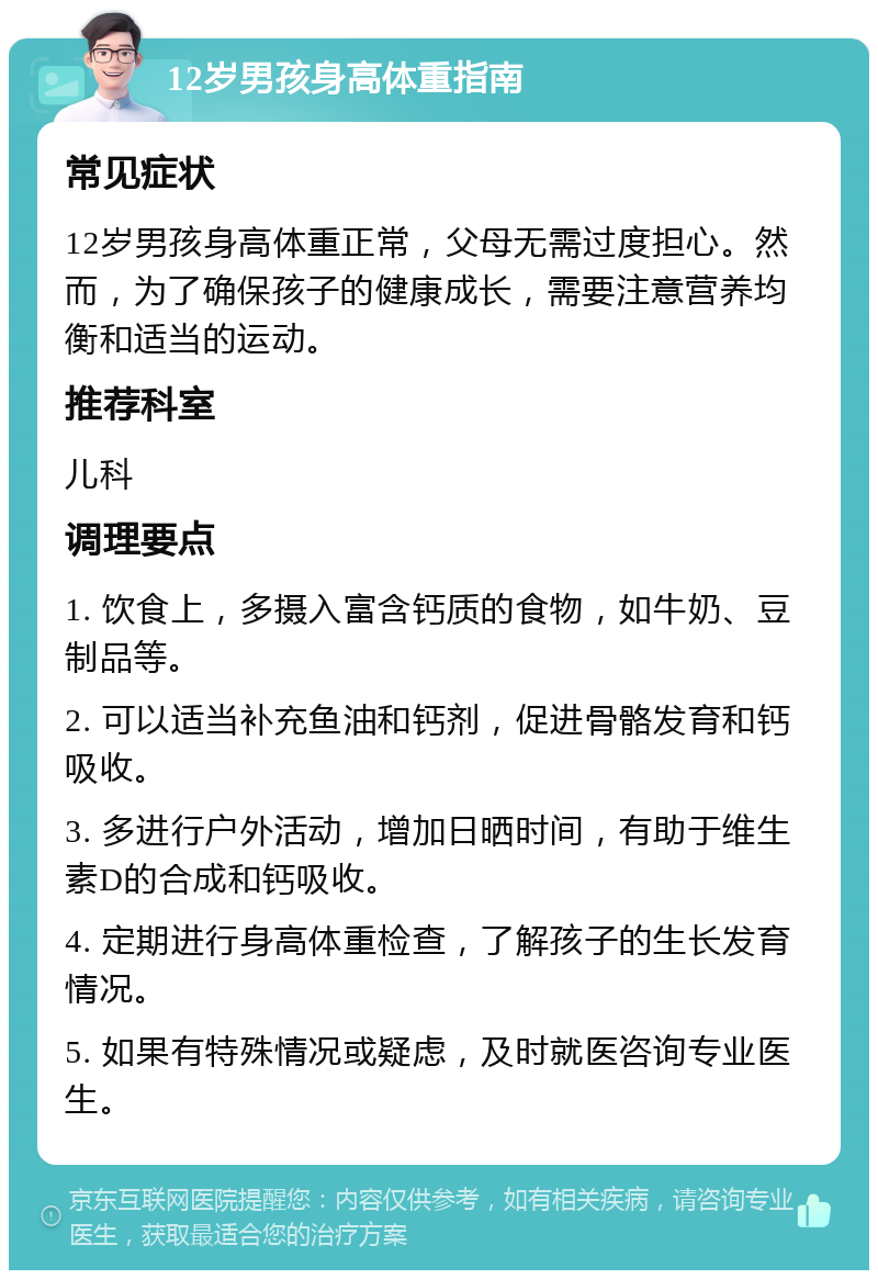 12岁男孩身高体重指南 常见症状 12岁男孩身高体重正常，父母无需过度担心。然而，为了确保孩子的健康成长，需要注意营养均衡和适当的运动。 推荐科室 儿科 调理要点 1. 饮食上，多摄入富含钙质的食物，如牛奶、豆制品等。 2. 可以适当补充鱼油和钙剂，促进骨骼发育和钙吸收。 3. 多进行户外活动，增加日晒时间，有助于维生素D的合成和钙吸收。 4. 定期进行身高体重检查，了解孩子的生长发育情况。 5. 如果有特殊情况或疑虑，及时就医咨询专业医生。